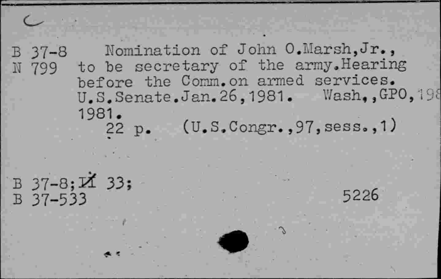 ﻿B 37-8 Nomination of John 0.Marsh,Jr., N 799 to be secretary of the army.Hearing before the Comm.on armed, services. U.S. Senate.Jan.26,1981. Wash,,GPO 1981.
22 p. (U.S.Congr.,97,sess. ,1)
B 37-8;33;
B 37-533
5226